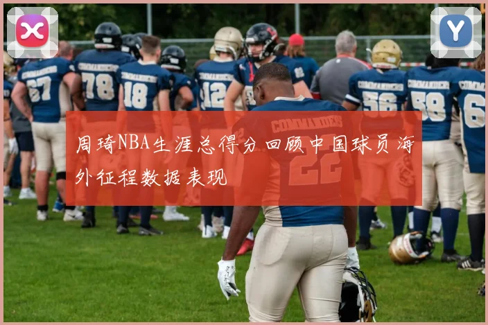 周琦NBA生涯总得分回顾中国球员海外征程数据表现