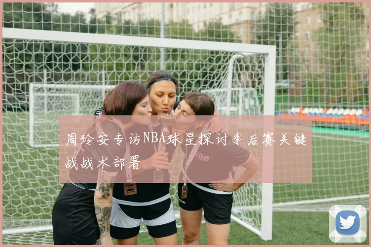 周玲安专访NBA球星探讨季后赛关键战战术部署