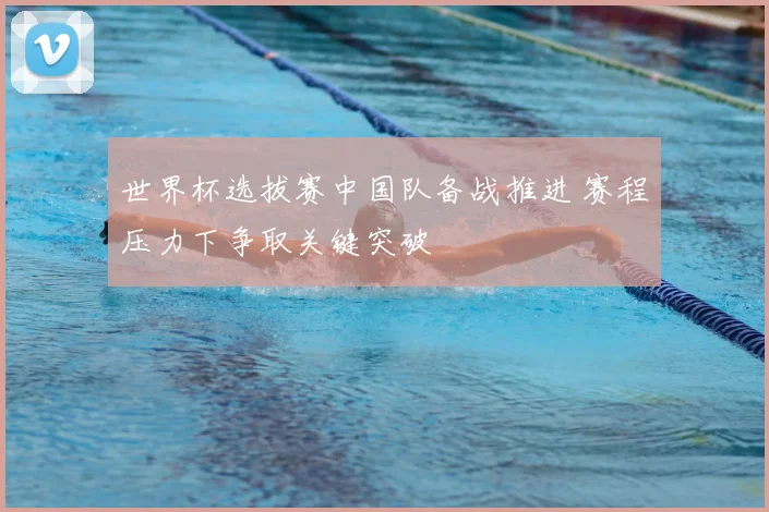 世界杯选拔赛中国队备战推进 赛程压力下争取关键突破