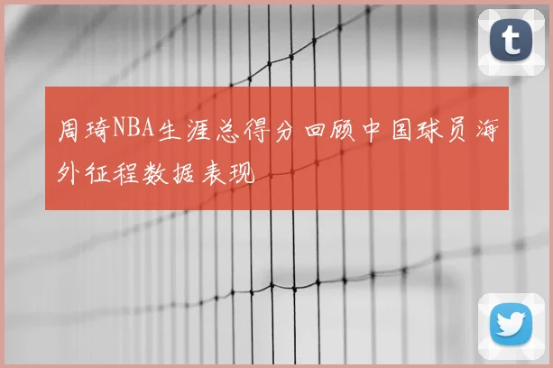 周琦NBA生涯总得分回顾中国球员海外征程数据表现