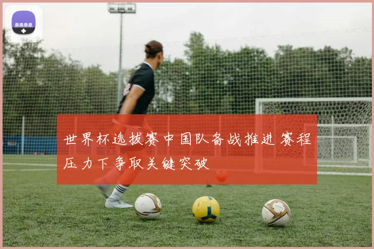世界杯选拔赛中国队备战推进 赛程压力下争取关键突破