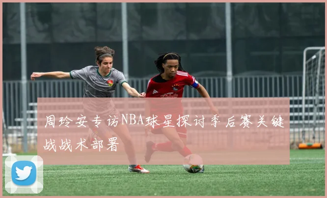 周玲安专访NBA球星探讨季后赛关键战战术部署