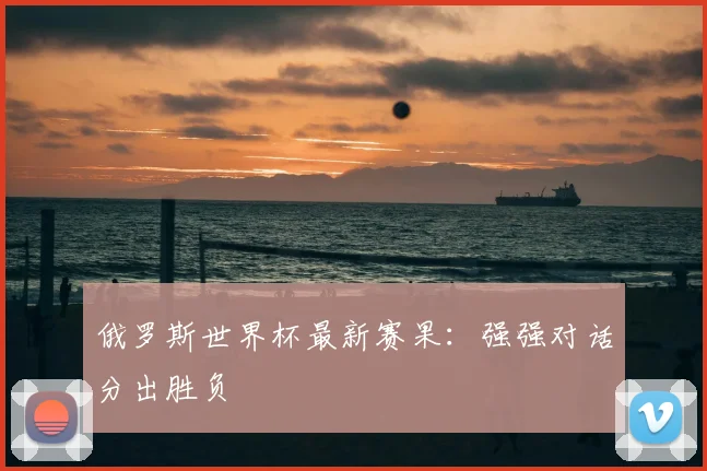 俄罗斯世界杯最新赛果:强强对话分出胜负