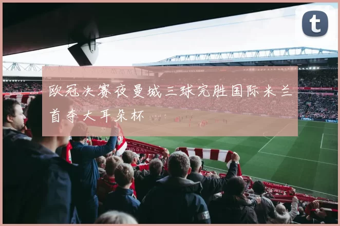 欧冠决赛夜曼城三球完胜国际米兰首夺大耳朵杯