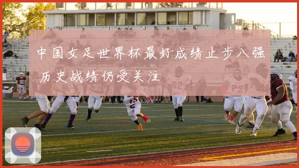 中国女足世界杯最好成绩止步八强 历史战绩仍受关注