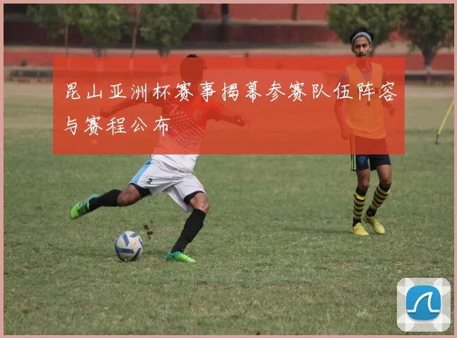 昆山亚洲杯赛事揭幕参赛队伍阵容与赛程公布