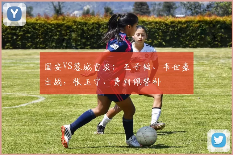 国安VS蓉城首发：王子铭、韦世豪出战，张玉宁、费利佩替补