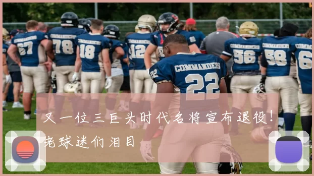 又一位三巨头时代名将宣布退役！老球迷们泪目