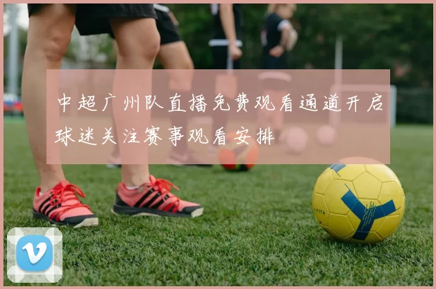 中超广州队直播免费观看通道开启球迷关注赛事观看安排