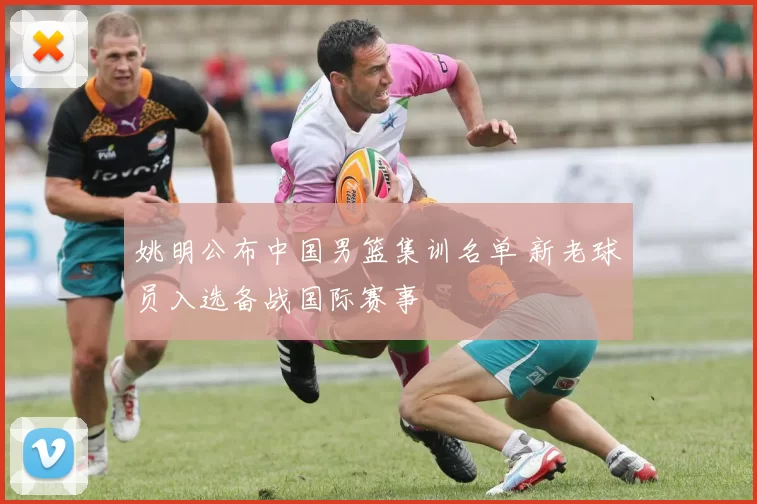 姚明公布中国男篮集训名单 新老球员入选备战国际赛事