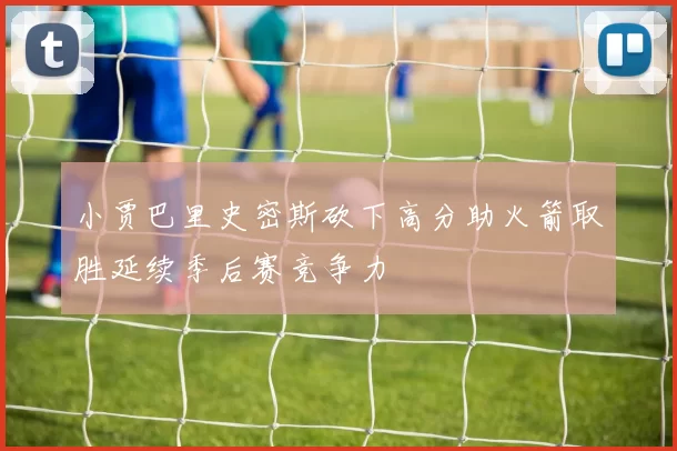 小贾巴里史密斯砍下高分助火箭取胜延续季后赛竞争力