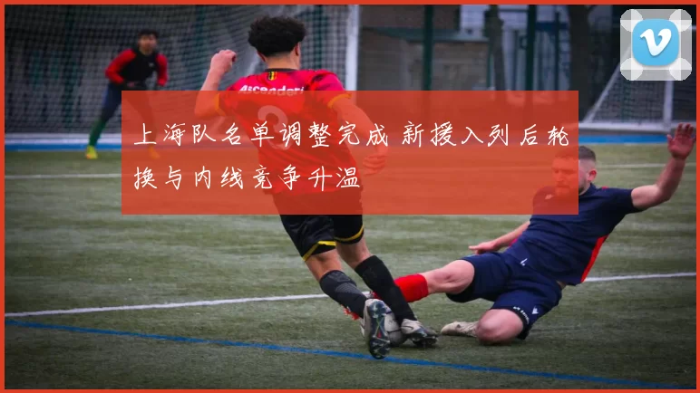 上海队名单调整完成 新援入列后轮换与内线竞争升温