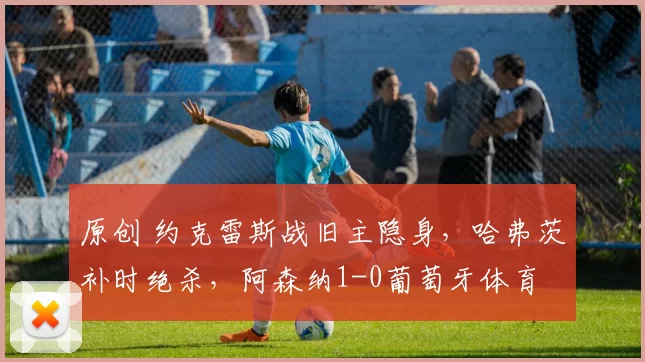原创 约克雷斯战旧主隐身，哈弗茨补时绝杀，阿森纳1-0葡萄牙体育