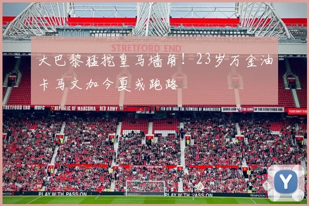 大巴黎猛挖皇马墙角！23岁万金油卡马文加今夏或跑路