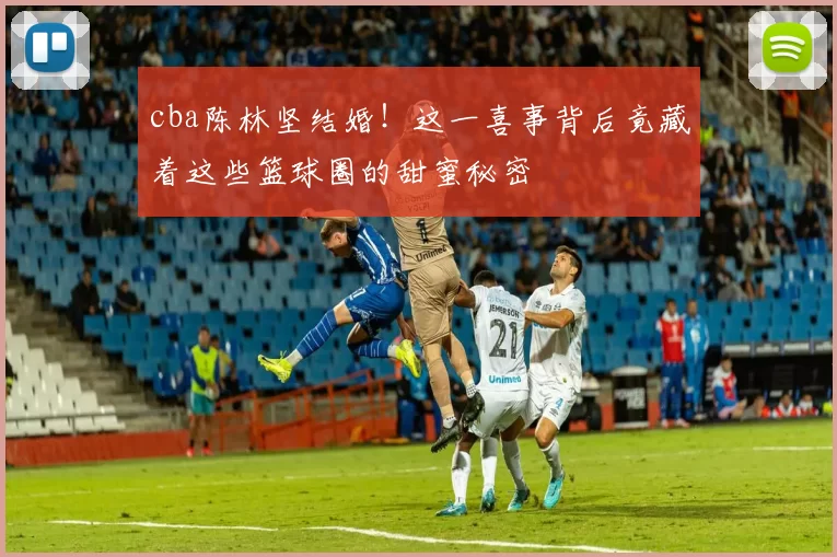 cba陈林坚结婚！这一喜事背后竟藏着这些篮球圈的甜蜜秘密