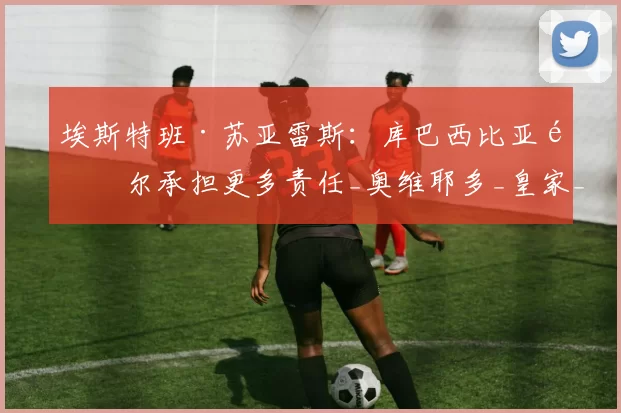 埃斯特班·苏亚雷斯：库巴西比亚马尔承担更多责任_奥维耶多_皇家_效力