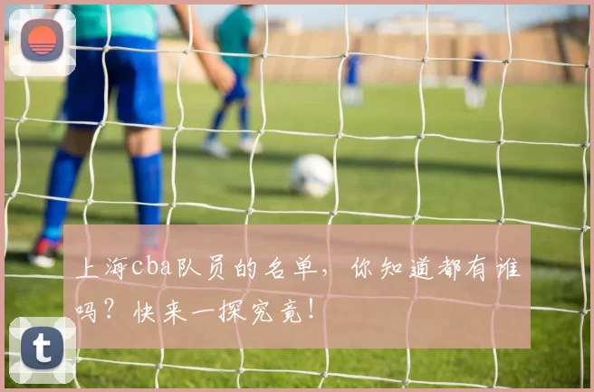 上海cba队员的名单，你知道都有谁吗？快来一探究竟！